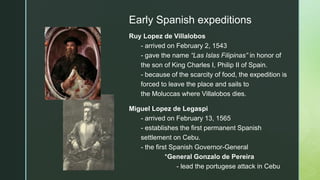 z
Early Spanish expeditions
Ruy Lopez de Villalobos
- arrived on February 2, 1543
- gave the name “Las Islas Filipinas” in honor of
the son of King Charles I, Philip II of Spain.
- because of the scarcity of food, the expedition is
forced to leave the place and sails to
the Moluccas where Villalobos dies.
Miguel Lopez de Legaspi
- arrived on February 13, 1565
- establishes the first permanent Spanish
settlement on Cebu.
- the first Spanish Governor-General
*General Gonzalo de Pereira
- lead the portugese attack in Cebu
 