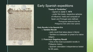 z
Early Spanish expeditions
“Treaty of Tordisillas”
- signed on June 7, 1474
- under this treaty, respective spheres
of influence, trade and conquest of
Spain and Portugal were defined.
*Portuguese believed that the
Philippines falls within their sphere.
Early Revolts in the Spanish Era
1. Tamblot Revolt
- early revolt that takes place in Bohol.
- Tamblot is a babaylan or priest of a native
religion.
2. Francisco Dagohoy Revolt
- One of the most successful revolts in
Philippine history
- Spanish colonialism independence lasted
for 85 years.
 