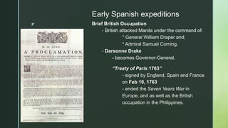 z
Early Spanish expeditions
Brief British Occupation
- British attacked Manila under the command of:
* General William Draper and;
* Admiral Samuel Corning.
- Darsonne Drake
- becomes Governor-General.
“Treaty of Paris 1763”
- signed by England, Spain and France
on Feb 10, 1763
- ended the Seven Years War in
Europe, and as well as the British
occupation in the Philippines.
 