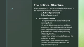z
The Political Structure
Spain established a centralized colonial government in
the Philippines that was composed of:
a. National government
b. Local government
I. The Governor General
- King's representative and the highest-
ranking official.
- it saw to it that royal decrees and laws
emanating from Spain were implemented
- had the power to appoint and dismiss
public officials, except those personally
chosen by the King.
- supervised all government offices and the
collection of taxes.
- exercised certain legislative powers.
- issued proclamations to facilitate the
implementation of laws
 