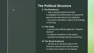 z
The Political Structure
II. The Residencia
- was a special judicial court that
investigates the performance of a governor
general who was about to be replaced.
- one whom submitted a report of its findings
to the King.
III. The Visita
- a government official called the “Vistador
General”
- to observe conditions in the colony.
- reported his findings directly to the King.
IV. The Royal Audiencia
- served as an advisory body to the
Governor General and had the power
to check and a report on his abuses
 