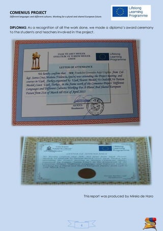 COMENIUS PROJECT
Different languages and different cultures. Working for a plural and shared European future.
6
DIPLOMAS: As a recognition of all the work done, we made a diploma’s award ceremony
to the students and teachers involved in the project.
This report was produced by Mireia de Haro
 