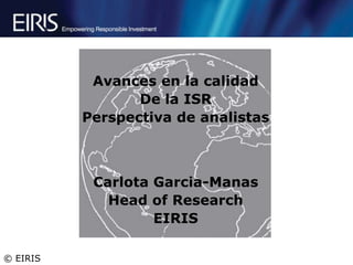 Avances en la calidad
                 De la ISR
          Perspectiva de analistas



           Carlota Garcia-Manas
             Head of Research
                   EIRIS

© EIRIS
 
