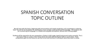 SPANISH CONVERSATION
TOPIC OUTLINE
We will start with the basics, beginning with pronunciation and simple vocabulary, such as greetings or ordering
food. This will be the foundation for developing a more complex understanding of the language. The emphasis will
be on practicing the language in a relaxed and enjoyable atmosphere, without fear of being judged.
Students will be required to do one composition, of about a half a page, typed (using accent marks correctly). Tha is
due every Friday on a topic o their choice which was dealt with during the week in conversation. These
compositions give me the chance to see their errors and comment in writing on what they need to review.
 