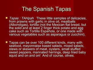 The Spanish TapasThe Spanish Tapas
 Tapas : TAHpahTapas : TAHpah   These little samples of delicacies,  These little samples of delicacies,
from prawns with garlic in olive oil, meatballsfrom prawns with garlic in olive oil, meatballs
(Albondigas), tortilla (not the Mexican flat bread, but(Albondigas), tortilla (not the Mexican flat bread, but
the solid and at least 2 finger thick potato and eggthe solid and at least 2 finger thick potato and egg
cake such as Tortilla Española, or one made withcake such as Tortilla Española, or one made with
various vegetables such as asparagus or zucchini).various vegetables such as asparagus or zucchini).
 Tapas can be over 100 different kinds, many withTapas can be over 100 different kinds, many with
seafood, mayonnaise based salads, mixed salads,seafood, mayonnaise based salads, mixed salads,
stews or skewers of meat, oysters, small stuffedstews or skewers of meat, oysters, small stuffed
sweet peppers, marinated herrings, deep fried babysweet peppers, marinated herrings, deep fried baby
squid and on and on!  And of course, olives. squid and on and on!  And of course, olives. 
 