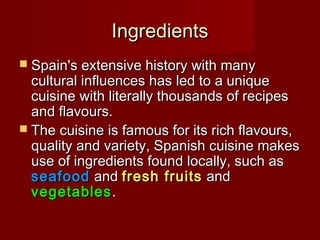 IngredientsIngredients
 Spain's extensive history with manySpain's extensive history with many
cultural influences has led to a uniquecultural influences has led to a unique
cuisine with literally thousands of recipescuisine with literally thousands of recipes
and flavours.and flavours.
 The cuisine is famous for its rich flavours,The cuisine is famous for its rich flavours,
quality and variety, Spanish cuisine makesquality and variety, Spanish cuisine makes
use of ingredients found locally, such asuse of ingredients found locally, such as
seafoodseafood andand fresh fruitsfresh fruits andand
vegetablesvegetables..
 