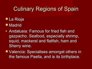 Culinary Regions of SpainCulinary Regions of Spain
 La RiojaLa Rioja
 MadridMadrid
• Andalusia: Famous for fried fish andAndalusia: Famous for fried fish and
gazpacho. Seafood, especially shrimp,gazpacho. Seafood, especially shrimp,
squid, mackerel and flatfish, ham andsquid, mackerel and flatfish, ham and
Sherry wine.Sherry wine.
 Valencia: Specialises amongst others inValencia: Specialises amongst others in
the famous Paella, and is its birthplace.the famous Paella, and is its birthplace.
 