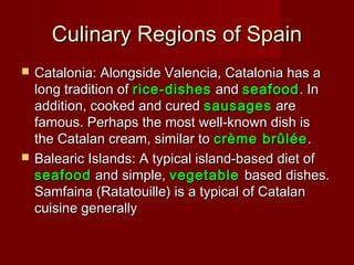 Culinary Regions of SpainCulinary Regions of Spain
 Catalonia: Alongside Valencia, Catalonia has aCatalonia: Alongside Valencia, Catalonia has a
long tradition oflong tradition of rice-dishesrice-dishes andand seafoodseafood. In. In
addition, cooked and curedaddition, cooked and cured sausagessausages areare
famous. Perhaps the most well-known dish isfamous. Perhaps the most well-known dish is
the Catalan cream, similar tothe Catalan cream, similar to crème brûléecrème brûlée..
 Balearic Islands: A typical island-based diet ofBalearic Islands: A typical island-based diet of
seafoodseafood and simple,and simple, vegetablevegetable based dishes.based dishes.
Samfaina (Ratatouille) is a typical of CatalanSamfaina (Ratatouille) is a typical of Catalan
cuisine generallycuisine generally
 