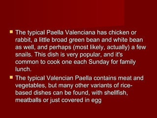  The typical Paella Valenciana has chicken orThe typical Paella Valenciana has chicken or
rabbit, a little broad green bean and white beanrabbit, a little broad green bean and white bean
as well, and perhaps (most likely, actually) a fewas well, and perhaps (most likely, actually) a few
snails. This dish is very popular, and it'ssnails. This dish is very popular, and it's
common to cook one each Sunday for familycommon to cook one each Sunday for family
lunch.lunch.
 The typical Valencian Paella contains meat andThe typical Valencian Paella contains meat and
vegetables, but many other variants of rice-vegetables, but many other variants of rice-
based dishes can be found, with shellfish,based dishes can be found, with shellfish,
meatballs or just covered in eggmeatballs or just covered in egg
 