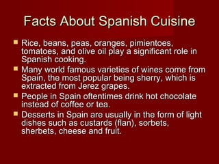 Facts About Spanish CuisineFacts About Spanish Cuisine
 Rice, beans, peas, oranges, pimientoes,Rice, beans, peas, oranges, pimientoes,
tomatoes, and olive oil play a significant role intomatoes, and olive oil play a significant role in
Spanish cooking.Spanish cooking.
 Many world famous varieties of wines come fromMany world famous varieties of wines come from
Spain, the most popular being sherry, which isSpain, the most popular being sherry, which is
extracted from Jerez grapes.extracted from Jerez grapes.
 People in Spain oftentimes drink hot chocolatePeople in Spain oftentimes drink hot chocolate
instead of coffee or tea.instead of coffee or tea.
 Desserts in Spain are usually in the form of lightDesserts in Spain are usually in the form of light
dishes such as custards (flan), sorbets,dishes such as custards (flan), sorbets,
sherbets, cheese and fruit.sherbets, cheese and fruit.
 