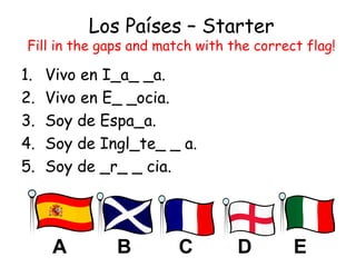 Los Países – Starter
Fill in the gaps and match with the correct flag!
1. Vivo en I_a_ _a.
2. Vivo en E_ _ocia.
3. Soy de Espa_a.
4. Soy de Ingl_te_ _ a.
5. Soy de _r_ _ cia.
ECB DA
 