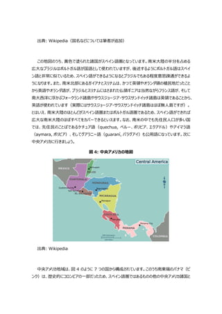 出典: Wikipedia（国名などについては筆者が追加）
この地図のうち、黄色で塗られた諸国がスペイン語圏となっています。南米大陸の半分を占める
広大なブラジルはポルトガル語が国語として使われていますが、後述するようにポルトガル語はスペイ
ン語と非常に似ているため、スペイン語ができるようになるとブラジルでもある程度意思疎通ができるよ
うになります。また、南米北部にあるガイアナとスリナムは、かつて英領やオランダ領の植民地だったこと
から英語やオランダ語が、ブラジルとスリナムにはさまれた仏領ギニアは当然ながらフランス語が、そして
南大西洋に浮かぶフォークランド諸島やサウスジョージア・サウスサンドイッチ諸島は英領であることから、
英語が使われています（実際にはサウスジョージア・サウスサンドイッチ諸島はほぼ無人島ですが）。
とはいえ、南米大陸のほとんどがスペイン語圏またはポルトガル語圏であるため、スペイン語ができれば
広大な南米大陸のほぼすべてをカバーできるといえます。なお、南米の中でも先住民人口が多い国
では、先住民のことばであるケチュア語（quechua, ペルー、ボリビア、エクアドル）やアイマラ語
（aymara, ボリビア）、そしてグアラニー語（guaraní, パラグアイ）も公用語になっています。次に
中央アメリカに行きましょう。
図 4: 中央アメリカの地図
出典: Wikipedia
中央アメリカ地域は、図 4 のように 7 つの国から構成されています。このうち南東端のパナマ（ピ
ンク）は、歴史的にコロンビアの一部だったため、スペイン語圏ではあるものの他の中央アメリカ諸国と
 