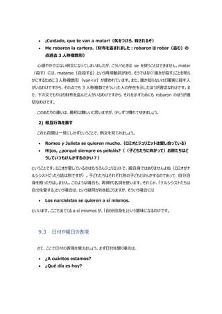  ¡Cuidado, que te van a matar!（気をつけろ、殺されるぞ）
 Me robaron la cartera.（財布を盗まれました:robaron は robar（盗む）の
点過去 3 人称複数形）
心穏やかではない例文になってしまいましたが、こういうときは se を使うことはできません。matar
（殺す）には、matarse（自殺する）という再帰動詞があり、そうではなく「誰かが殺す」ことを明ら
かにするために 3人称複数形（van<ir）が使われています。また、誰か知らないけど確実に殺す人
がいるわけですから、その点でも 3 人称複数でそういった人の存在を示したほうが適切なわけです。ま
た、下の文でもやはり財布を盗んだ人がいるわけですから、それを示すためにも robaron のほうが適
切なわけです。
このあたりの違いは、最初は難しいと思いますが、少しずつ慣れてゆきましょう。
2) 相互行為を表す
これも百聞は一見にしかずということで、例文を見てみましょう。
 Romeo y Julieta se quieren mucho.（ロミオとジュリエットは愛し合っている）
 Hijos, ¿porqué siempre os peleáis?（（子どもたちに向かって）お前たちはど
うしていつもけんかするのかい?）
ということです。ロミオが愛しているのはもちろんジュリエットで、彼自身ではありませんよね（ロミオがナ
ルシシストだったら話は別ですが）。子どもたちはそれぞれ別の子どもとけんかするのであって、自分自
身を殴ったりはしません。このような場合も、再帰代名詞を使います。それじゃ、「ナルシシストたちは
自分を愛する」という場合は、という疑問がわき起こりますが、そういう場合には
 Los narcisistas se quieren a sí mismos.
といいます。ここで出てくる a sí mismos が、「自分自身を」という意味になるわけです。
9.3 日付や曜日の表現
さて、ここで日付の表現を覚えましょう。まず日付を聞く場合は、
 ¿A cuántos estamos?
 ¿Qué día es hoy?
 