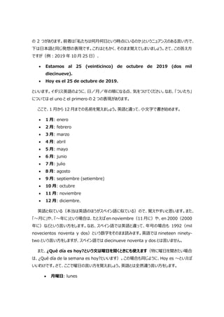 の 2 つがあります。前者は「私たちは何月何日という時点にいるのか」というニュアンスのある言い方で、
下は日本語と同じ発想の表現です。これはともかく、そのまま覚えてしまいましょう。さて、この答え方
ですが（例:2019 年 10 月 25 日）、
 Estamos al 25 (veinticinco) de octubre de 2019 (dos mil
diecinueve).
 Hoy es el 25 de octubre de 2019.
といいます。イギリス英語のように、日／月／年の順になる点、気をつけてください。なお、「ついたち」
については el uno と el primero の 2 つの表現があります。
ここで、1 月から 12 月までの名前を覚えましょう。英語と違って、小文字で書き始めます。
 1 月: enero
 2 月: febrero
 3 月: marzo
 4 月: abril
 5 月: mayo
 6 月: junio
 7 月: julio
 8 月: agosto
 9 月: septiembre (setiembre)
 10 月: octubre
 11 月: noviembre
 12 月: diciembre.
英語と似ている（本当は英語のほうがスペイン語に似ている）ので、覚えやすいと思います。また、
「～月に」や、「～年に」という場合は、たとえば en noviembre（11 月に）や、en 2000（2000
年に）などという言い方をします。なお、スペイン語では英語と違って、年号の場合も 1992（mil
novecientos noventa y dos）という数字をそのまま読みます。英語では nineteen ninety-
two という言い方をしますが、スペイン語では diecinueve noventa y dos とは言いません。
また、¿Qué día es hoy?という文は曜日を聞くときにも使えます（特に曜日を聞きたい場合
は、¿Qué día de la semana es hoy?といいます）。この場合も同じように、Hoy es ～といえば
いいわけです。さて、ここで曜日の言い方を覚えましょう。英語とは全然違う言い方をします。
 月曜日: lunes
 