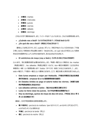  火曜日: martes
 水曜日: miércoles
 木曜日: jueves
 金曜日: viernes
 土曜日: sábado
 日曜日: domingo
これも小文字で書き始めます。また、「いつ～するの?」というときには、このような表現を使います。
 ¿Cuándo vas a Seúl?（いつソウルに行くの?: ソウルは Seúl という）
 ¿En qué día vas a Seúl?（何日にソウルに行くの?）
意味としては同じ文です。ただ、cuándo が「いつ」（明日やあさってという日付のほか、「午後
3 時に」などという時刻をたずねる際にも使う）であるのに対し、en qué día は「何日に」という具体
的な日付を質問するニュアンスが付け加わります。答えるときはどちらも同じで、
 El veinticinco de mayo (voy a Seúl.)（5 月 25 日にソウルに行きます）
といいます。 別に前置詞を使う必要はありません。また、「毎週～曜日」という場合は、los martes
（毎週火曜日）、los sábados（毎週土曜日）のように、los＋曜日の複数形（土日以外は
単数形と一緒）という表現を使います（todos（すべての）を前につけることもあります。）。また、
este＋曜日で、「今度の～曜日」という意味になります。ここで、曜日を使った例文を見てみましょう。
 Este lunes empiezo a viajar por Hokkaido.（今度の月曜日に私は北海道
旅行を始める:empezar は e>ie 型語根母音変化動詞）
 En Estados Unidos se paga el salario todos los viernes.（米国では給
料が毎週金曜日に支払われる）
 Los sábados salimos a bailar.（私たちは土曜日に踊りに行く）
 Luisa no tiene clase los jueves.（ルイサは木曜日は授業がない）
 Hoy es domingo, quince de mayo de dos mil once.（今日は 2011 年 5
月 15 日日曜日です）
最後に、日付や時刻関係の表現を整理します。
 朝・午前中に: por/en/a la mañana（por はスペインで、en はメキシコやコロンビアで、
a はアルゼンチンでよく使われる）
 午後に: por/en/a la tarde（同上）
 夜に: por/en/a la noche（同上）
 
