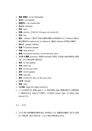  深夜・早朝に: en la madrugada
 正午に: al mediodía
 真夜中に: a la medianoche
 おととい: anteayer
 昨日: ayer
 昨晩: anoche（アルゼンチンでは ayer a la noche とも）
 今日: hoy
 明日: mañana（「朝」や「午前」の意味の場合には定冠詞をつけて mañana.「明日の
朝」を意味する mañana por la mañana は、最初の mañana が「明日」の意味）
 あさって: pasado mañana
 先週: la semana pasada
 今週: esta semana
 来週: la próxima semana / la semana que viene
 15 日・2 週間: quincena（英語の fortnight に相当。日本語ではあまり使わない表現
だが、スペイン語では時々使われる）
 先月: el mes pasado
 今月: este mes
 来月: el mes que viene
 去年: el año pasado
 今年: este año
 来年: el próximo año / el año que viene
 10 年: década
 世紀: siglo
 21 世紀: Siglo XXI (siglo veintiuno)
 1～10 世紀までは、序数+siglo と、11 世紀以降は siglo+普通の数字という表現を使
う（表記はどちらも Siglo+ローマ数字）。8 世紀は octavo siglo、15 世紀は siglo
quince という。
9.4 まとめ
 スペイン語には再帰動詞が数多くある。その用法としては、他動詞を自動詞（起こす>起き
る）や受け身（売る>売られる）にしたり、相互行為を表したりする。
 