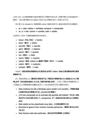 います。また、vos 使用地域ではあまり現在完了が使われませんが（次章で取り上げる点過去が一
般的）、あえて使う場合には habés ではなく has が使われるケースが多いようです。
次に来ている visitado は、英語同様 visitar の過去分詞です。過去分詞の作り方は簡単で、
 ar > ado: visitar > visitado、comprar > comprado
 er, ir > ido: comer > comido、salir > salido
となります。ですが、不規則な動詞も多少あります。
 hacer（する、作る） > hecho
 decir（言う） > dicho
 escribir（書く） > escrito
 abrir（開ける） > abierto
 poner（置く） > puesto
 ver（見る） > visto
 morir（死ぬ） > muerto
 volver（戻る、volver a+動詞で「再度～する」） > vuelto
 cubrir（覆う） > cubierto
 romper（壊す） > roto
ちなみに、過去分詞も形容詞のように変化をしますが、haber のあとに来る場合は常に男性
単数形です。
さて、用法を見ましょう。基本的に現在完了は、「現在まで影響が及んでいる過去」について表
現します（それ以前の過去については、次章で取り扱います）。ですが、「現在まで影響が及んで
いる過去」という判断基準は主観的なもので、いろんな状況がこの文で表現できます。
 Esta mañana he ido a Shinjuku para asistir a la reunión.（今朝は会議
に出席するために新宿に行った、reunión は「会議」）
 ¿Te has comprado ya la entrada del partido del fútbol?（サッカーの試
合のチケットはもう買ったかい?、comprarse で「～を自分のために買う」という意味に
なる）
 Este otoño se ha cosechado muy bien.（この秋は豊作だった）
 Durante la guerra han muerto muchas personas.（戦争で多くの人が亡
くなった）
 Hoy hemos visto dos películas.（私たちは今日映画を 2 本見た）
 