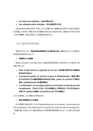  Se matan los soldados.（兵士が殺し合う）
 Los soldados están matados.（兵士は殺されている）
これはもうわかると思いますが、やはりニュアンスが違います。殺害されるのが兵士であることは両方
とも共通していますが、前者では兵士を殺害するのも兵士であるのに対し、後者の文では兵士以外
（たとえば爆弾）が兵士を殺している可能性もあるのです。
10.3 過去分詞の他の用法
現在完了のところで、「過去分詞も形容詞のように変化をします」と書きましたが、ここで過去分
詞の他の用法を見てみましょう。
 形容詞としての役割
前述の conocido や cerrada のように、過去分詞を形容詞として使うものです。とりあえず、例
を見てみましょう。
 Esta revista escrita en japonés no es mía.（日本語で書かれたこの雑誌は
私のものではない）
 El proyecto puesto en marcha es para la alfabetización.（実行に移さ
れているプロジェクトは識字教育のためのものである:poner en marcha で「実行に
移す」、alfabetización は「識字教育」）
 "La Alhambra" es el antiguo palacio en Granada construido por los
musulmanes.（アルハンブラは、イスラム教徒によって築かれた、グラナダにある古い
王宮です、palacio は宮殿、musulmán/a は「イスラム教徒」）
こういった表現は、主に文章などで使われます。
 独立分詞構文としての用法
これは英語にもありますが、たとえば Sorprendidos por el terremoto, mucha gente se
han precipitado en las tiendas para comprarse los alimentos para la emergencia.
（地震に驚いた多くの人が、商店に駆け込んで非常用の食料を買い込んだ）という言い方もできま
す。
 