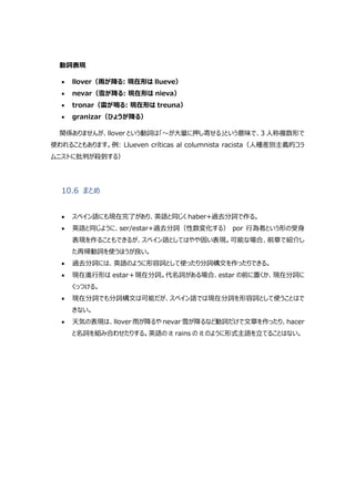 動詞表現
 llover（雨が降る: 現在形は llueve）
 nevar（雪が降る: 現在形は nieva）
 tronar（雷が鳴る: 現在形は treuna）
 granizar（ひょうが降る）
関係ありませんが、llover という動詞は「～が大量に押し寄せる」という意味で、3 人称複数形で
使われることもあります。例: Llueven críticas al columnista racista（人種差別主義的コラ
ムニストに批判が殺到する）
10.6 まとめ
 スペイン語にも現在完了があり、英語と同じく haber+過去分詞で作る。
 英語と同じように、ser/estar+過去分詞（性数変化する） por 行為者という形の受身
表現を作ることもできるが、スペイン語としてはやや固い表現。可能な場合、前章で紹介し
た再帰動詞を使うほうが良い。
 過去分詞には、英語のように形容詞として使ったり分詞構文を作ったりできる。
 現在進行形は estar＋現在分詞。代名詞がある場合、estar の前に置くか、現在分詞に
くっつける。
 現在分詞でも分詞構文は可能だが、スペイン語では現在分詞を形容詞として使うことはで
きない。
 天気の表現は、llover 雨が降るや nevar 雪が降るなど動詞だけで文章を作ったり、hacer
と名詞を組み合わせたりする。英語の it rains の it のように形式主語を立てることはない。
 