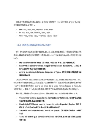 線過去で不規則活用をする動詞は、以下の 3 つだけです（ver については、prever のような
派生動詞でも該当しますが）。
 ser: era, eras, era, éramos, erais, eran
 ir: iba, ibas, iba, íbamos, ibais, iban
 ver: veía, veías, veía, veíamos, veíais, veían
11.2 点過去と線過去の意味合いの違い
さて、そんな両方の活用形の違いを説明しましょう。点過去は基本的に、「現在とは切り離された
過去」、線過去は「過去における現在」を表現します。といってもよくわからないので、例文で見てみま
しょう。
 Me casé con Lucía hace 15 años.（私は 15 年前、ルシアと結婚した）
 En 1992 se celebraron los Juegos Olímpicos en Barcelona.（1992 年
にバルセロナでオリンピックが開かれた）
 Ayer a las cinco de la tarde llegamos a Tokio.（昨日午後 5 時に私たちは
東京に着いた）
これらの文章では、現在とは関係ない過去の事実を語っており、点過去が使われています。また、
特に中南米では前章で取り上げた現在完了はあまり使われず、点過去が使われる傾向にあります
（スペインでは最後の例文は、ayer a las cinco de la tarde hemos llegado a Tokio.とい
うことが多い）。要は、「～した」という表現は、現在完了でない限りは点過去だと考えてください。
それに対し、線過去は「～であった」といった、過去を描写するような表現の時に使われます。
 Yo dormía todavía cuando me llamaste por teléfono.（きみが私に電話
をかけてくれた時、私はまだ寝ていた）
 En el siglo XVI había mucho comercio entre España y Japón.（16 世
紀にスペインと日本との間では多くの交易が行われていた）
 Yo tenía diez años cuando murió mi padre.（父が死んだ時私は 10 歳だ
った）
 Tania no sabía que somos hermanos.（タニアは、おれたちが兄弟だとは知ら
なかった）
 