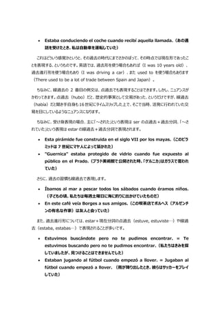  Estaba conduciendo el coche cuando recibí aquella llamada.（あの通
話を受けたとき、私は自動車を運転していた）
これはどういう感覚かというと、その過去の時代にまでさかのぼって、その時点では現在形であったこ
とを表現する、というものです。英語では、過去形を使う場合もあれば（I was 10 years old）、
過去進行形を使う場合もあり（I was driving a car）、また used to を使う場合もあります
（There used to be a lot of trade between Spain and Japan）。
ちなみに、線過去の 2 番目の例文は、点過去でも表現することはできます。しかし、ニュアンスが
かわってきます。点過去（hubo）だと、歴史的事実として交易があった、というだけですが、線過去
（había）だと聞き手自身も 16 世紀にタイムスリップした上で、そこで当時、活発に行われていた交
易を目にしているようなニュアンスになります。
ちなみに、受け身表現の場合、主に「～された」という表現は ser の点過去＋過去分詞、「～さ
れていた」という表現は estar の線過去＋過去分詞で表現されます。
 Esta pirámide fue construida en el siglo VII por los mayas.（このピラ
ミッドは 7 世紀にマヤ人によって築かれた）
 "Guernica" estaba protegido de vidrio cuando fue expuesto al
público en el Prado.（プラド美術館で公開された時、「ゲルニカ」はガラスで覆われ
ていた）
さらに、過去の習慣も線過去で表現します。
 Íbamos al mar a pescar todos los sábados cuando éramos niños.
（子どもの頃、私たちは毎週土曜日に海に釣りに出かけていたものだ）
 En este café veía Borges a sus amigos.（この喫茶店でボルヘス（アルゼンチ
ンの有名な作家）は友人と会っていた）
また、過去進行形については、estar＋現在分詞の点過去（estuve, estuviste…）や線過
去（estaba, estabas…）で表現されることが多いです。
 Estuvimos buscándote pero no te pudimos encontrar. = Te
estuvimos buscando pero no te pudimos encontrar.（私たちはきみを探
していましたが、見つけることはできませんでした）
 Estaban jugando al fútbol cuando empezó a llover. = Jugaban al
fútbol cuando empezó a llover. （雨が降り出したとき、彼らはサッカーをプレイ
していた）
 