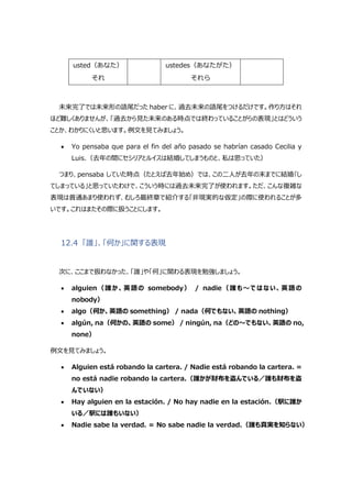 usted（あなた）
それ
ustedes（あなたがた）
それら
未来完了では未来形の語尾だった haber に、過去未来の語尾をつけるだけです。作り方はそれ
ほど難しくありませんが、「過去から見た未来のある時点では終わっていることがらの表現」とはどういう
ことか、わかりにくいと思います。例文を見てみましょう。
 Yo pensaba que para el fin del año pasado se habrían casado Cecilia y
Luis.（去年の間にセシリアとルイスは結婚してしまうものと、私は思っていた）
つまり、pensaba していた時点（たとえば去年始め）では、この二人が去年の末までに結婚｢し
てしまっている」と思っていたわけで、こういう時には過去未来完了が使われます。ただ、こんな複雑な
表現は普通あまり使われず、むしろ最終章で紹介する「非現実的な仮定」の際に使われることが多
いです。これはまたその際に扱うことにします。
12.4 「誰」、「何か」に関する表現
次に、ここまで扱わなかった、「誰」や「何」に関わる表現を勉強しましょう。
 alguien（誰か、英語の somebody） / nadie（誰も～ではない、英語の
nobody）
 algo（何か、英語の something） / nada（何でもない、英語の nothing）
 algún, na（何かの、英語の some） / ningún, na（どの～でもない、英語の no,
none）
例文を見てみましょう。
 Alguien está robando la cartera. / Nadie está robando la cartera. =
no está nadie robando la cartera.（誰かが財布を盗んでいる／誰も財布を盗
んでいない）
 Hay alguien en la estación. / No hay nadie en la estación.（駅に誰か
いる／駅には誰もいない）
 Nadie sabe la verdad. = No sabe nadie la verdad.（誰も真実を知らない）
 