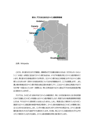 図 8: アフリカにおけるスペイン語使用地域
出典: Wikipedia
このうち、赤く塗られたカナリア諸島と、黄緑色のアフリカ最北端の小さな点（セウタとメリーリャとい
う 2 つの街）は現在に至るまでスペイン領であるため、イベリア半島部と同じくスペイン語が使われて
います。青く塗られた地域は西サハラと呼ばれ、元スペイン領であるこの地域には今でもスペイン語を
使う人たちがいます（西サハラの政治状況についてはかなり複雑なので、ここでは割愛します）。また、
濃い緑の地域は旧スペイン領で現在は独立国の赤道ギニアで、ここはスペイン語を公用語とするアフ
リカで唯一の国となっています（実際には、特に日常会話ではファン語などアフリカの伝統言語が幅
広く使われていますが）。
アジアでは、フィリピンが 1898 年までスペインの植民地で、特に 19 世紀後半から 20 世紀初頭
にかけて活躍したフィリピンの知識人はスペイン語が堪能でしたが、同国ではその後英語教育が浸透
したため、今ではスペイン語を使う人はほとんどいません。しかし、英語と並んで使われているフィリピン
諸語ではスペイン語起源の単語や地名が数多く、スペイン語の知識があるとフィリピンの理解に役に
立つことが少なくありません。また、ミンダナオ島にあるサンボアンガ市やその周辺では、スペイン語の影
響を強く受けたチャカブコ語が今でも使われています。その他、同じくスペイン支配を受けたグアムやサ
イパンで使われているチャモロ語も、スペイン語の影響を非常に強く受けています。
 
