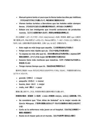  Manuel quiere tanto a Laura que la llama todos los días por teléfono.
（マヌエルはラウラをとても愛していて、毎日彼女に電話をかける）
 Vienen tantos turistas a Barcelona que los hoteles están siempre
llenos.（バルセロナにはたくさん観光客が来るので、ホテルはいつも満杯だ）
 Edison era tan inteligente que inventó centenares de productos
nuevos.（エジソンは頭が良かったので、何百もの新製品を発明した）
次に比較級「～より～だ」ですが、これは más(menos)＋名詞、形容詞、副詞 que 比較対
象で表現します。Más を使うと「~よりも~だ」、Menos を使うと、「～ほど～ではない」という意味にな
ります。なお、比較対象が代名詞の場合、主格（yo, tú など）が使われます。
 Esta regla es más larga que aquella.（この定規はあれよりも⾧い）
 Felipe corre más rápido que yo.（フェリペは私よりも速く走る）
 Tu esposa es más alta que tú.（きみの妻はきみよりも背が高い、esposa は中
南米の表現で、スペインでは mujer 女が妻の意味でも使われる）
 Susana tiene más muñecas que nosotras.（スサーナは私たちよりも多く人
形を持っている）
 Tengo menos tiempo que tú.（私はきみほど時間がない）
基本的に英語の more 形だけだと考えたらわかりやすいですね。ちなみに、不規則形を使うのは、
以下の 4 つだけです。
 grande（大きい） > mayor
 pequeño（小さい） > menor
 bueno, bien（よい） > mejor
 malo, mal（悪い） > peor
最後に最上級です。これは、形容詞の場合と副詞の場合では違います。
形容詞の場合:定冠詞（＋名詞）＋más＋形容詞＋de(en, entre) 比較対象、です。
 Se considera que "Cien Años de Soledad" es la mejor novela de
García Márquez.（「百年の孤独」はガルシア・マルケスの最高の小説だとみなされて
いる）
 Carla es la enfermera más joven en el hospital.（カルラはこの病院で一
番若い看護婦だ）
 Rusia es el mayor país en el mundo.（ロシアは世界で最も広い国だ）
 