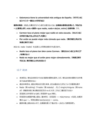  Salamanca tiene la universidad más antigua de España.（サラマンカに
はスペインで一番古い大学がある）
副詞の場合:前述した構文がスペイン語では使えないため、比較級の表現を応用して、「何よりも
～」と表現します。más＋副詞＋que nadie, nada＋de(en, entre) 比較対象、です。
 Carmen toca el piano mejor que nadie en esta escuela.（カルメンはこ
の学校で誰よりも上手にピアノを弾く）
 Por avión se puede viajar más cómodo que nada.（飛行機だと何よりも
快適に旅行できる）
あるいは、nada（nadie）を主語にした同等比較文でも言えます。
 Nadie toca el piano tan bien como Carmen.（誰もカルメンほど上手にピア
ノを弾けない）
 Nada es mejor que el avión para viajar cómodamente.（快適に旅行
するには、飛行機以上のものはない）
12.7 まとめ
 未来形は、単なる未来だけではなく推測の意味も表す。ただ、単なる未来の意味では中南
米ではあまり使われない
 過去未来形は、過去の時点から見た未来、または過去のことがらについての推測も表す
 Nada（英 nothing）や nadie（英 nobody）、そして ningún/ninguna（英 none
of）が動詞の前に来る場合否定文の no もつくが、これは二重否定ではない
 定冠詞には中世形 lo もあり、形容詞や que が続く。
 形容詞の比較級や最上級は、基本的に（定冠詞）+ más/menos +名詞。比較対
象は que ～。 同党比較は tan(to/a)(s) ～ como.
 副詞の最上級ははないので、比較級を使って「誰よりも～」などという表現を使う。
 