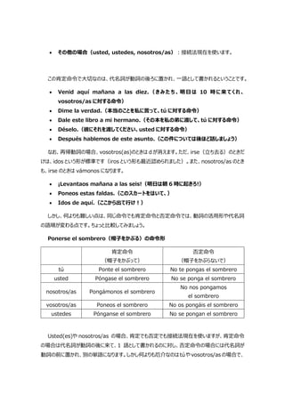  その他の場合（usted, ustedes, nosotros/as）:接続法現在を使います。
この肯定命令で大切なのは、代名詞が動詞の後ろに置かれ、一語として書かれるということです。
 Venid aquí mañana a las diez.（きみたち、明日は 10 時に来てくれ、
vosotros/as に対する命令）
 Dime la verdad.（本当のことを私に言って、tú に対する命令）
 Dale este libro a mi hermano.（その本を私の弟に渡して、tú に対する命令）
 Déselo.（彼にそれを渡してください、usted に対する命令）
 Después hablemos de este asunto.（この件については後ほど話しましょう）
なお、再帰動詞の場合、vosotros(as)のときは d が消えます。ただ、irse（立ち去る）のときだ
けは、idos という形が標準です（iros という形も最近認められました）。また、nosotros/as のとき
も、irse のときは vámonos になります。
 ¡Levantaos mañana a las seis!（明日は朝 6 時に起きろ!）
 Poneos estas faldas.（このスカートをはいて、）
 Idos de aquí.（ここから出て行け!）
しかし、何よりも難しい点は、同じ命令でも肯定命令と否定命令では、動詞の活用形や代名詞
の語順が変わる点です。ちょっと比較してみましょう。
Ponerse el sombrero（帽子をかぶる）の命令形
肯定命令
（帽子をかぶって）
否定命令
（帽子をかぶらないで）
tú Ponte el sombrero No te pongas el sombrero
usted Póngase el sombrero No se ponga el sombrero
nosotros/as Pongámonos el sombrero
No nos pongamos
el sombrero
vosotros/as Poneos el sombrero No os pongáis el sombrero
ustedes Pónganse el sombrero No se pongan el sombrero
Usted(es)や nosotros/as の場合、肯定でも否定でも接続法現在を使いますが、肯定命令
の場合は代名詞が動詞の後に来て、1 語として書かれるのに対し、否定命令の場合には代名詞が
動詞の前に置かれ、別の単語になります。しかし何よりも厄介なのはtúや vosotros/as の場合で、
 