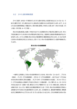 0.2 スペイン語の姉妹言語
スペイン語が、古代ローマで使われていたラテン語から派生した言語であることについては 0.1 で
述べた通りですが、ラテン語からはスペイン語以外にも数多くのことばが生まれています。以下、ヨーロ
ッパにおける使用地域という観点から、西から順に説明してゆきたいと思います（ポルトガル語、フラ
ンス語、イタリア語、ルーマニア語）。
ポルトガル語は前述した通り、中世まではスペイン北西部のガリシア語と同じ言葉でしたが、ガリシ
アを含む後のスペインからポルトガルが政治的に独立すると、言語的にも独自の発達を遂げるように
なります。また、スペインと同様にポルトガルも大航海時代に植民地を広げたことから、ヨーロッパ以外
にもポルトガル語が広がることになりました。図 8 では、ポルトガル語が使われている国や地域を示し
ています。
図 8:ポルトガル語圏諸国
一般的に公用語としてポルトガル語が使われているのは、ポルトガル（ヨーロッパ）、ブラジル
（南米）、アンゴラ（アフリカ南西部）、モザンビーク（アフリカ南東部）、カボ・ヴェルデ（アフリカは
セネガル沖の大西洋に浮かぶ諸島）、ギニア・ビサウ（アフリカ西部の小さな国）、サントメ・プリンシ
ペ（アフリカは前述した赤道ギニアの近くに浮かぶ 2 つの島の国）、そして東ティモール（オーストラリ
アの北にあるティモール島の一部。残りはインドネシア領西ティモール）の 8 か国に加え、旧ポルトガ
ル領のマカオ（といっても一般的には広東語が使われている）ですが、ポルトガル系移民の子孫のい
る地域では今でもポルトガル語が使われています。また、日本国内にも、愛知県や静岡県、群馬県
などの工場地帯を中心にブラジル人が 15 万人近く住んでいることから、これらの地域ではポルトガル
 