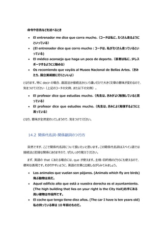 命令や忠告などを述べるとき
 El entrenador me dice que corra mucho.（コーチは私に、たくさん走るように
といっている）
 (El entrenador dice que corro mucho:コーチは、私がたくさん走っているとい
っている)
 El médico aconseja que haga un poco de deporte.（医者は私に、少しス
ポーツするようにと勧める）
 Os recomiendo que vayáis al Museo Nacional de Bellas Artes.（きみ
たち、国立美術館に行くといいよ）
となります。特に decir の場合、直説法か接続法かという違いだけで大きく文章の意味が変わるので、
気をつけてください（上記のコーチの文例、また以下の文例）。
 El profesor dice que estudias mucho.（先生は、きみがよく勉強していると言
っている）
 El profesor dice que estudies mucho.（先生は、きみによく勉強するようにと
言っている）
となり、意味が全然変わってしまうので、気をつけてください。
14.2 関係代名詞・関係副詞のつくり方
突然ですが、ここで関係代名詞について扱いたいと思います。この関係代名詞はスペイン語では
接続法と密接な関係にありますので、ぜひしっかり覚えてください。
まず、英語の that にあたる場合には、que が使えます。主格・目的格のどちらにも使えるので、
便利な表現です。わかりやすいように、英語の文章と比較しながらみてみましょう。
 Los animales que vuelan son pájaros. (Animals which fly are birds)
飛ぶ動物は鳥だ。
 Aquel edificio alto que está a vuestra derecha es el ayuntamiento.
(The high building that lies on your right is the City Hall)右手にある
高い建物は市役所です。
 El coche que tengo tiene diez años. (The car I have is ten years old)
私の持っている車は 10 年前のものだ。
 