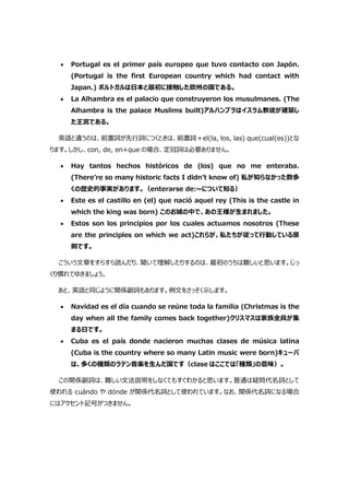  Portugal es el primer país europeo que tuvo contacto con Japón.
(Portugal is the first European country which had contact with
Japan.) ポルトガルは日本と最初に接触した欧州の国である。
 La Alhambra es el palacio que construyeron los musulmanes. (The
Alhambra is the palace Muslims built)アルハンブラはイスラム教徒が建築し
た王宮である。
英語と違うのは、前置詞が先行詞につくときは、前置詞＋el(la, los, las) que(cual(es))とな
ります。しかし、con, de, en+que の場合、定冠詞は必要ありません。
 Hay tantos hechos históricos de (los) que no me enteraba.
(There’re so many historic facts I didn’t know of) 私が知らなかった数多
くの歴史的事実があります。（enterarse de:~について知る）
 Este es el castillo en (el) que nació aquel rey (This is the castle in
which the king was born) このお城の中で、あの王様が生まれました。
 Estos son los principios por los cuales actuamos nosotros (These
are the principles on which we act)これらが、私たちが従って行動している原
則です。
こういう文章をすらすら読んだり、聞いて理解したりするのは、最初のうちは難しいと思います。じっ
くり慣れてゆきましょう。
あと、英語と同じように関係副詞もあります。例文をさっそく示します。
 Navidad es el día cuando se reúne toda la familia (Christmas is the
day when all the family comes back together)クリスマスは家族全員が集
まる日です。
 Cuba es el país donde nacieron muchas clases de música latina
(Cuba is the country where so many Latin music were born)キューバ
は、多くの種類のラテン音楽を生んだ国です（clase はここでは「種類」の意味）。
この関係副詞は、難しい文法説明をしなくてもすぐわかると思います。普通は疑問代名詞として
使われる cuándo や dónde が関係代名詞として使われています。なお、関係代名詞になる場合
にはアクセント記号がつきません。
 