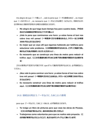 me alegro de que（～で嬉しい）, vale la pena que（～する価値はある）, es mejor
que（～のほうがいい）, es necesario que（～することが必要だ）などのように、判断が示され
る文章のあとに動詞が活用される場合は接続法になります。
 Me alegro de que haga buen tiempo hoy para vuestra boda.（今日の
きみたちの結婚式が晴天のもとでできて嬉しい）
 ¡Vale la pena que caminemos una hora: ¡a estas horas el taxi nos
cobra tres mil yenes!（一時間歩くだけの価値はあるよ。タクシーはこの時間
3000 円ふんだくるんだから）
 Es mejor que yo vaya allí que sigamos hablando por teléfono para
solucionar este problema.（この問題を解決するためには、こうやって電話で話し
続けるよりも私が直接そっちに行った方がいい）.
 Es necesario que se construya una línea de metro para reducir el
tráfico aquí.（ここの交通量を減らすためには地下鉄の路線が建設される必要があ
る）
これらの表現は不定詞でも可能ですが、que がついて動詞が活用するときには、必ず接続法にし
てください。
 ¡Nos vale la pena caminar una hora: ¡a estas horas el taxi nos cobra
tres mil yenes!（一時間歩くだけのことはあるよ。タクシーはこの時間 3000 円ふん
だくるんだから）
 Es necesario construir una línea de metro para reducir el tráfico
aquí.（ここの交通量を減らすためには地下鉄の路線が建設する必要がある）
14.6 接続法の用法 5: 「～するように、ために」という表現
para que（「～するように、ために」）のあとは、必ず接続法になります。
 Te traigo un libro de pinturas para que veas las obras de Picasso.
（ピカソの作品が見れるように、絵の本をきみに持ってきたよ）
 Trabajamos como voluntarios para que se realice este proyecto.（こ
の計画が実現するようにということで、私たちはボランティアとして働いています）
 