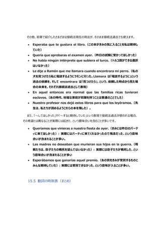 その他、前章で紹介したさまざまな接続法現在の用法が、そのまま接続法過去でも使えます。
 Esperaba que te gustara el libro.（この本がきみの気に入ることを私は期待し
ていた）
 Quería que aprobaras el examen ayer.（昨日の試験に受かってほしかった）
 No había ningún intérprete que subiera el turco.（トルコ語ができる通訳
はいなかった）
 Le dije a Ramón que me llamara cuando encontrara mi perro.（私の
犬を見つけたら私に電話するようにラモンに行った。Llamara は「電話するように」という
過去の依頼を、そして encontrara は「見つけたら」、という、依頼した時点から見た場
合の未来を、それぞれ接続法過去として表現）
 En aquel entonces era normal que las familias ricas tuvieran
esclavos.（あの時代、裕福な家庭が奴隷を持つことは普通のことでした）
 Nuestro profesor nos dejó estos libros para que los leyéramos.（先
生は、私たちが読めるようこれらの本を残した）。
また、「～してほしかった」や「～すると期待していた」という表現で接続法過去が使われる場合、
その希望とは異なることが実際には起きた、という意味合いを含むことが多いです。
 Queríamos que vinieras a nuestra fiesta de ayer.（きみには昨日のパーテ
ィに来てほしかった）: 実際にはパーティに来てくれなかったので残念だった、という意味
合いが含まれることが多い。
 Las madres no deseaban que murieran sus hijos en la guerra.（母
親たちは、息子たちの戦死を望んではいなかった）: 実際には息子たちが戦死した、とい
う意味合いが含まれることが多い
 Esperábamos que ganarías aquel premio.（あの賞をきみが受賞するものと
みんな期待していた）: 実際には受賞できなかった、という意味が入ることが多い。
15.5 動詞の時制表（まとめ）
 