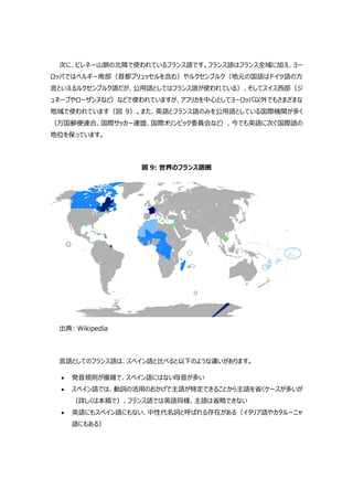 次に、ピレネー山脈の北隣で使われているフランス語です。フランス語はフランス全域に加え、ヨー
ロッパではベルギー南部（首都ブリュッセルを含む）やルクセンブルク（地元の国語はドイツ語の方
言といえるルクセンブルク語だが、公用語としてはフランス語が使われている）、そしてスイス西部（ジ
ュネーブやローザンヌなど）などで使われていますが、アフリカを中心としてヨーロッパ以外でもさまざまな
地域で使われています（図 9）。また、英語とフランス語のみを公用語としている国際機関が多く
（万国郵便連合、国際サッカー連盟、国際オリンピック委員会など）、今でも英語に次ぐ国際語の
地位を保っています。
図 9: 世界のフランス語圏
出典: Wikipedia
言語としてのフランス語は、スペイン語と比べると以下のような違いがあります。
 発音規則が複雑で、スペイン語にはない母音が多い
 スペイン語では、動詞の活用のおかげで主語が特定できることから主語を省くケースが多いが
（詳しくは本稿で）、フランス語では英語同様、主語は省略できない
 英語にもスペイン語にもない、中性代名詞と呼ばれる存在がある（イタリア語やカタルーニャ
語にもある）
 