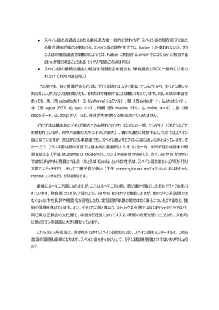  スペイン語の点過去にあたる単純過去は一般的に使われず、スペイン語の現在完了にあた
る複合過去が幅広く使われる。スペイン語の現在完了では haber しか使われないが、フラ
ンス語の複合過去では動詞によっては、haber に相当する avoir ではなく ser に相当する
être が使われることもある（イタリア語もこの点は同じ）
 スペイン語の接続法過去に相当する接続法半過去も、単純過去と同じく一般的には使わ
れない（イタリア語も同じ）
この中でも、特に発音がスペイン語とフランス語では大きく異なっていることから、スペイン語しか
知らない人がフランス語を聞いても、それだけで理解することは難しくなっています。同じ系統の単語で
あっても、馬（西caballoカバーヨ、仏chevalシュヴァル）、猫（西gatoガート、仏chatシャ）、
水（西 agua アグア、仏 eau オー）、母親（西 madre マドレ、仏 mère メール）、指（西
dedo デード、仏 doigt ドワ）など、発音が大きく異なる単語が少なくありません。
イタリア語は基本的にイタリア国内でのみ使われており（スイスの一部、サンマリノ、バチカンなどで
も使われているが、イタリア語圏の大半はイタリア国内）、書いた通りに発音するという点ではスペイン
語に似ていますが、文法的にも単語面でも、スペイン語よりもフランス語に近いものとなっています。そ
の一方で、フランス語以西の言語では基本的に複数形は S をつける一方、イタリア語では語末の母
音を変える（学生 studente は studenti に、リンゴ mela は mele に）点や、ce や ci がセやシ
ではなくチェやチと発音される点（たとえば Cecilia という女性名は、スペイン語ではセシリアだがイタリ
ア語ではチェチリア）、そして二重子音が多い（正午 mezzogiorno メッツォジョルノ、おばあちゃん
nonna ノンナなど）が特徴的です。
最後にルーマニア語になりますが、これはルーマニアの他、旧ソ連から独立したモルドヴァでも使わ
れています。発音面ではイタリア語のように ce や ci をチェやチと発音しますが、他のラテン系言語では
なくなった中性名詞や格変化が存在したり、定冠詞が単語の前ではなく後ろについたりするなど、独
特の発展を遂げています。また、イタリア以西と異なり、カトリック文化圏ではなくギリシャやロシアなどと
同じ東方正教会の文化圏で、中世から近世にかけてオスマン帝国の支配を受けたことから、文化的
に他のラテン系諸国と大きく異なっています。
これらラテン系言語は、多かれ少なかれスペイン語と似ており、スペイン語をマスターすると、これら
言語の習得も簡単になります。スペイン語をきっかけとして、ラテン諸語を勉強されてはいかがでしょう
か?
 