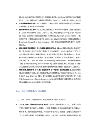 詞はほとんどの場合同じ活用形だが、不規則活用が多い点もスペイン語学習における難関
なので、とにかく初級レベルでは動詞の活用表とにらめっこして、活用を唱えまくることが大切。
 主語を略す場合がある。特に一人称や二人称が主語で、動詞の活用形から主語が推定
できる場合、主語を略すのが一般的。
 再帰表現が非常に多い。たとえば「私は顔を洗う」は Me lavo la cara（英語に直訳する
と I wash myself the face）、「メキシコではスペイン語が話されている」は En México
se habla español（英語に直訳すると In Mexico, Spanish speaks itself）、「私
はあのメッセージを思い出した」は Me acordé de aquel mensaje（英語に直訳すると
I reminded myself of that message）など、英語よりも再帰表現を使うケースが非
常に多い。
 過去を表現する時制が、スペイン語では英語よりも 1 つ多い。英語は過去形と現在完了
形（過去に起きたできごとが今まで影響を与えている場合）、そして大過去の 3 つだが、ス
ペイン語では過去形が、単純に過去のできことを記述する点過去（完全過去）と、過去に
おいては現在進行形だった線過去（不完全過去）を区別する。不完全過去は、英語で
は過去形（例: I was 15 years old when my father died）、または過去進行形
（例: I was watching the TV when my sister called me）や used to（例:
we used to spend weekends at my grandma’s place）で表現されることが多い。
 命令形は、肯定命令（~しろ）と否定命令（~するな）で大幅に異なる。英語の場合、
「私にそれを買ってください」とその否定形「私にそれを買わないでください」は Buy it for me
と Don’t buy it for me であり、違いは文頭に don’t が来るかどうかだけだが、スペイン語
では Cómpramelo と No me lo compres というように構造が大幅に変わる。命令形は
何かと複雑なので、じっくり学習することが必要。
0.4 スペイン語関連のよくある質問
ここでは、スペイン語関連のよくある質問をまとめてみました。
 スペイン語には標準語はありますか?: スペイン語や英語のように、数多くの国
で同じ言語が使われている場合、どれを標準語とするかの判断はかなり難しく
なります。例えば英語の場合、今の日本ではアメリカ英語（正確には米国のマ
スコミが使う英語）が標準語扱いされていますが、イギリス英語も国際的に幅
 