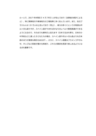 ルー人で、2017 年末現在で 4 万 7972 人が住んでおり（法務省の統計による
と）、特に関東地方や東海地方の工場地帯に多く住んでいます。また、在日ブ
ラジル人は 19 万人以上住んでおり（同上）、彼らの多くにとっての母語はポ
ルトガル語ですが、スペイン語ができればかなりのレベルで意思疎通ができる
ようになるので、その点でも便利だと言えます（日本で生まれ育ち、日本の小
中学校などに通った子どもたちの場合、スペイン語やポルトガル語よりも日本
語のほうが達者な場合もあるが）。さらに、スペイン語圏はフラメンコやサル
サ、タンゴなど音楽が豊かな地域で、これらの歌詞を原語で楽しめるようにな
る点も重要です。
 