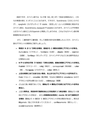 余談ですが、スペイン語では、S+子音（SC, SP, ST）で始まる単語はなく、これ
らの単語の前に E がつくことになります。ですので、Scandinavia（スカンジナビ
ア）、spaghetti（スパゲッティ）や stable （安定した）といった英単語に相当する
スペイン語は、Escandinavia, espagueti や estable になります。スペイン人や中南米
人がスペイン語のことを Espanish と発音してしまうのは、このようなスペイン語の発
音規則があるためです。
さて、二重母音や三重母音、そして音節の切れ目を理解したところで、スペイン
語のアクセントの規則をご紹介しましょう。
 母音か N か S で終わる場合、最後から 2 番目の音節にアクセントが来る。
Auriculares（イヤホン）、hermano（兄弟）、abuela（祖母）、examen
（試験）、Santiago（サンティアゴ、スペインやチリなどにある都市名およ
び男性の人名）
 N や S 以外の子音（Y を含む）で終わる場合、最後の音節にアクセントが来る。
Madrid（マドリード）、reloj（時計）、corresponsal（特派員）、calor
（熱）、Paraguay（パラグアイ）、veloz（素早い）
 上記の規則にあてはまらない場合、右上から左下にアクセント記号を打つ。
Perú（ペルー）、estación（駅/季節、ちなみに複数形は estaciones なので
アクセント記号は要らなくなる）、relámpago（稲妻）
 どんなに⾧い単語であっても、最後より 4 番目よりも前にはアクセント記号は
来ない。
 上記の例外は、肯定命令で動詞のあとに代名詞が 2 つ来る場合（最後より 4 番
目にアクセントが来る）、または形容詞の女性形に mente をつけて副詞化す
る場合（最後より 4 番目か 5 番目にアクセントが来る場合がある）。例えば
Dígamelo（私にそれを言ってください）、cariñosamente（愛らしく）、
económicamente（経済的に）
 