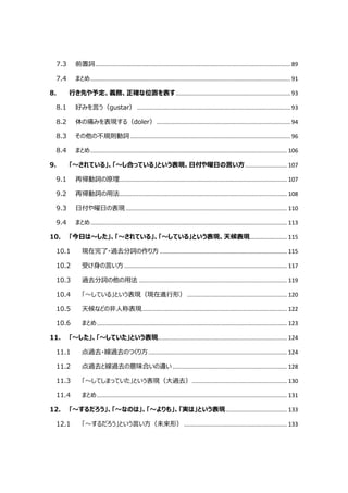 7.3 前置詞......................................................................................................................... 89
7.4 まとめ............................................................................................................................ 91
8. 行き先や予定、義務、正確な位置を表す....................................................................... 93
8.1 好みを言う（gustar） ............................................................................................... 93
8.2 体の痛みを表現する（doler）................................................................................... 94
8.3 その他の不規則動詞 ................................................................................................... 96
8.4 まとめ.......................................................................................................................... 106
9. 「～されている」、「～し合っている」という表現、日付や曜日の言い方.......................... 107
9.1 再帰動詞の原理........................................................................................................ 107
9.2 再帰動詞の用法........................................................................................................ 108
9.3 日付や曜日の表現 .................................................................................................... 110
9.4 まとめ.......................................................................................................................... 113
10. 「今日は～した」、「～されている」、「～している」という表現、天候表現....................... 115
10.1 現在完了・過去分詞の作り方 ............................................................................... 115
10.2 受け身の言い方..................................................................................................... 117
10.3 過去分詞の他の用法 ............................................................................................ 119
10.4 「～している」という表現（現在進行形） .............................................................. 120
10.5 天候などの非人称表現.......................................................................................... 122
10.6 まとめ...................................................................................................................... 123
11. 「～した」、「～していた」という表現................................................................................ 124
11.1 点過去・線過去のつくり方...................................................................................... 124
11.2 点過去と線過去の意味合いの違い ....................................................................... 128
11.3 「～してしまっていた」という表現（大過去）........................................................... 130
11.4 まとめ...................................................................................................................... 131
12. 「～するだろう」、「～なのは」、「～よりも」、「実は」という表現...................................... 133
12.1 「～するだろう」という言い方（未来形） ................................................................ 133
 