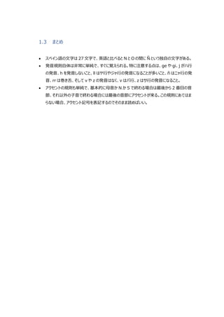 1.3 まとめ
 スペイン語の文字は 27 文字で、英語と比べると N と O の間に Ñ という独自の文字がある。
 発音規則自体は非常に単純で、すぐに覚えられる。特に注意する点は、ge や gi、j がハ行
の発音、h を発音しないこと、ll はヤ行やジャ行の発音になることが多いこと、ñ はニャ行の発
音、rr は巻き舌、そして v や z の発音はなく、v はバ行、z はサ行の発音になること。
 アクセントの規則も単純で、基本的に母音か N か S で終わる場合は最後から 2 番目の音
節、それ以外の子音で終わる場合には最後の音節にアクセントが来る。この規則にあてはま
らない場合、アクセント記号を表記するのでそのまま読めばいい。
 