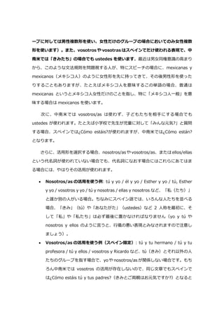 ープに対しては男性複数形を使い、女性だけのグループの場合においてのみ女性複数
形を使います）。また、vosotros や vosotras はスペインでだけ使われる表現で、中
南米では「きみたち」の場合でも ustedes を使います。最近は男女同権意識の高まり
から、このような文法規則を問題視する人が、特にスピーチの場合に、mexicanas y
mexicanos（メキシコ人）のように女性形を先に持ってきて、その後男性形を使った
りすることもありますが、たとえばメキシコ人を意味するこの単語の場合、普通は
mexicanas というとメキシコ人女性だけのことを指し、特に「メキシコ人一般」を意
味する場合は mexicanos を使います。
次に、中南米では vosotros/as は使わず、子どもたちを相手にする場合でも
ustedes が使われます。たとえば小学校で先生が児童に対して「みんな元気?」と質問
する場合、スペインでは¿Cómo estáis?が使われますが、中南米では¿Cómo están?
となります。
さらに、活用形を選択する場合、nosotros/as や vosotros/as、または ellos/ellas
という代名詞が使われていない場合でも、代名詞になおす場合にはこれらにあてはま
る場合には、やはりその活用が使われます。
 Nosotros/as の活用を使う例: tú y yo / él y yo / Esther y yo / tú, Esther
y yo / vosotros y yo / tú y nosotras / ellas y nosotros など、「私（たち）」
と誰か別の人がいる場合。ちなみにスペイン語では、いろんな人たちを並べる
場合、「きみ」（tú）や「あなたがた」（ustedes）など 2 人称を最初に、そ
して「私」や「私たち」は必ず最後に置かなければなりません（yo y tú や
nosotros y ellos のように言うと、行儀の悪い表現とみなされますので注意し
ましょう）。
 Vosotros/as の活用を使う例（スペイン限定）: tú y tu hermano / tú y tu
profesora / tú y ellos / vosotros y Ricardo など、tú（きみ）とそれ以外の人
たちのグループを指す場合で、yo や nosotros/as が関係しない場合です。もち
ろん中南米では vosotros の活用が存在しないので、同じ文章でもスペインで
は¿Cómo estáis tú y tus padres?（きみとご両親はお元気ですか?）となると
 