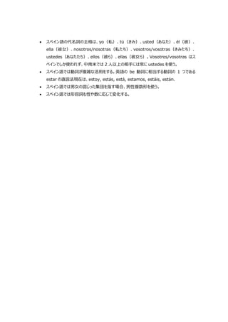  スペイン語の代名詞の主格は、yo（私）、tú（きみ）、usted（あなた）、él（彼）、
ella（彼女）、nosotros/nosotras（私たち）、vosotros/vosotras（きみたち）、
ustedes（あなたたち）、ellos（彼ら）、ellas（彼女ら）。Vosotros/vosotras はス
ペインでしか使われず、中南米では 2 人以上の相手には常に ustedes を使う。
 スペイン語では動詞が複雑な活用をする。英語の be 動詞に相当する動詞の 1 つである
estar の直説法現在は、estoy, estás, está, estamos, estáis, están.
 スペイン語では男女の混じった集団を指す場合、男性複数形を使う。
 スペイン語では形容詞も性や数に応じて変化する。
 