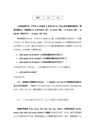 複数 los las
※女性名詞でも、アクセントのある a あるいは ha ではじまる単語の場合は、発
音の都合上、定冠詞は el になります。例: el alma（魂）、el hacha（斧）、el
águila（鳥のワシ）、el agua（水）など。
男性単数形の el は、アクセントのある él（彼）とは別の意味になるので、ご注意
ください。El Niño とか Las Vegas、さらには Los Ángeles という固有名詞はみなさ
んご存知でしょうが、実はこれは全てスペイン語の定冠詞を使った表現だったのです。
ですから、これを使って表現すると、
 ¿De quién es el libro?（この本は誰のものですか?）
 ¿De quién es la revista?（この雑誌は誰のものですか?）
 ¿De quién es el agua?（この水は誰のものですか?）
となるわけです。もちろん、「これは誰のものですか?」という場合は、
 ¿De quién es esto?
で大丈夫です。
また、定冠詞に形容詞をつけると、「～なもの」ということで形容詞を名詞化す
ることもできます。（英語でいうと the A one、たとえば the red one, the blue one
など）これについては、説明の都合上 3.5 で改めて取り上げたいと思います。
3.5 「これは誰だれのです」という表現（所有形容詞）
英語の所有格（my, your, his, her, its, our, their）と所有代名詞（mine,
yours, his, hers, its, ours, theirs）に相当するものですが、スペイン語では形容詞
としての変化を行うため、所有形容詞という表現が使われます。また、英語同様 2 つ
 