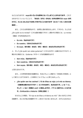 などとなりますが、suyo がいろいろな意味になってしまうことがわかります。これで
はわかりにくいということで、「あなた（がた）のもの」以外の意味では suyo の代
わりに、Es de ella.のような言い方をすることもあります（de は「~の」にあたる前
置詞）。
また、これらは形容詞なので、当然性と数の変化をします。ですから、たとえば
¿De quién es la revista?（これは誰の雑誌ですか）と聞かれた場合には、La revista
（雑誌）が女性名詞なので、
 Es mía.（私のものです）
 Es vuestra.（きみたちのものです）
 Es suya.（彼･彼女・あなた・彼ら・彼女ら・あなたがたのものです）
と、そして¿De quién son estas guitarras?（これらのギターは誰のものですか?）と
聞かれた場合には、Guitarras（ギター）が女性複数形なので
 Son mías.（私のものです）
 Son vuestras.（きみたちのものです）
 Son suyas.（彼･彼女・あなた・彼ら・彼女ら・あなたがたのものです）
と答えるわけです。
また、この所有形容詞の後置形は、先ほどちょっと触れた「定冠詞+形容詞」と
して使うことができます。この例文についてちょっと見てみましょう。
 ¿De quién son los coches? / El de Elisa es rojo y el mío es blanco.
（自動車は誰のものですか? / エリサのは赤で、私のは白です。y は「～と、
そして…」など（英語の and）に相当しますが、i や hi の前では e になりま
す。Civilización e historia（文明と歴史））
もちろんこの場合、”El rojo es de Elisa y el blanco es mío”（赤いのがエリサの
自動車で、白いのが私の自動車です）と答えてもかまいませんが、カギとなるのはこ
 