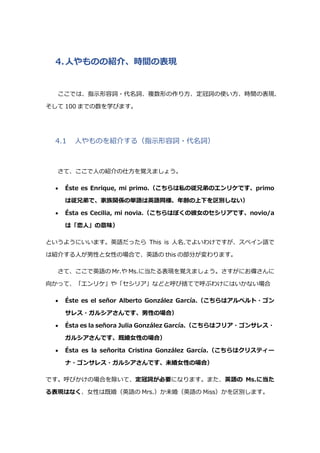 4.人やものの紹介、時間の表現
ここでは、指示形容詞・代名詞、複数形の作り方、定冠詞の使い方、時間の表現、
そして 100 までの数を学びます。
4.1 人やものを紹介する（指示形容詞・代名詞）
さて、ここで人の紹介の仕方を覚えましょう。
 Éste es Enrique, mi primo.（こちらは私の従兄弟のエンリケです、primo
は従兄弟で、家族関係の単語は英語同様、年齢の上下を区別しない）
 Ésta es Cecilia, mi novia.（こちらはぼくの彼女のセシリアです、novio/a
は「恋人」の意味）
というようにいいます。英語だったら This is 人名.でよいわけですが、スペイン語で
は紹介する人が男性と女性の場合で、英語の this の部分が変わります。
さて、ここで英語の Mr.や Ms.に当たる表現を覚えましょう。さすがにお偉さんに
向かって、「エンリケ」や「セシリア」などと呼び捨てで呼ぶわけにはいかない場合
 Éste es el señor Alberto González García.（こちらはアルベルト・ゴン
サレス・ガルシアさんです、男性の場合）
 Ésta es la señora Julia González García.（こちらはフリア・ゴンサレス・
ガルシアさんです、既婚女性の場合）
 Ésta es la señorita Cristina González García.（こちらはクリスティー
ナ・ゴンサレス・ガルシアさんです、未婚女性の場合）
です。呼びかけの場合を除いて、定冠詞が必要になります。また、英語の Ms.に当た
る表現はなく、女性は既婚（英語の Mrs.）か未婚（英語の Miss）かを区別します。
 