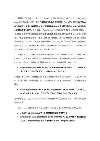 前章で「これ」、「それ」、「あれ」に当たるスペイン語として、esto, eso,
aquello を習いましたが、これらは指示代名詞の「中性形」といって、何かわからない
ようなこと、あるいは漠然としていて男性あるいは女性名詞であらわせないようなこ
とに対して使います。たとえば、¿Qué es esto?（これは何ですか）と質問する場合、
「これ」が男性名詞のものなのか女性名詞のものなのかわかるはずもないので、仕方
なく中性形を使うわけです。また、Eso es verdad.（それは本当だ）などという場合、
「それ」というのは、「電車が 1 時間遅れていること」や「今日が Óscar の誕生日で
あること」など、抽象的で男性名詞にも女性名詞にもならないようなことが主語にな
っているので、こういう場合も中性形を使います。
それに対し、これらの指示形容詞や代名詞は、既に性がわかっている名詞につく
わけです。たとえば上記のように人を紹介する場合、それぞれの人が男性か女性かは
わかっているので、あのように区別していいます。他の例を見てみましょう。
 Estos son libros: Este es de Claudia y ese es de Silvia.（これらは本で
す。これはクラウディアので、それはシルビアのです）
の場合、本（libro）が男性名詞であることはもうわかっているので、「これ」や「そ
れ」という場合、男性名詞ということを受けて言います。もちろんこれが女性名詞の
場合、
 Estas son maletas: Esta es de Claudia y esa es de Silvia.（これらはス
ーツケースです。これはクラウディアので、それはシルビアのです）
となりますが、ここではスーツケース（maleta）が女性名詞なので、このように変わ
るわけです。
さて、ここで指示形容詞（「この」や「その」など）の例を見てみましょう。
 ¿Quién es este señor?（この男性はどなたですか?）
 Este señor es el presidente de la empresa A.（この人は A 社の社⾧さ
んです、presidente/a 社⾧・理事⾧・大統領、empresa 会社）
 