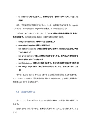  El andaluz（アンダルシア人、単数形なので「そのアンダルシア人」ぐらいの
意味）
また、男性単数形に定冠詞をつけると、「~語」の意味にもなります（el español
スペイン語、el inglés 英語、el japonés 日本語、el chino 中国語など）。
上記の例でもうおわかりと思いますが、スペイン語では形容詞は基本的に名詞の
あとに来ます。名詞の前に来る場合は、主観的な意味が加わります。
 una pobre señorita（かわいそうなお嬢さん）
 una señorita pobre（貧しいお嬢さん）
 un hombre grande（大男:図体がでかいだけで、何の役にも立たない人間
でもかまわない）
 un gran hombre（偉人:実際は背丈が小さくても、世界史上大きな役割を
演じた人間であればかまわない）
 un viejo amigo（旧友:30 歳ぐらいでも、昔からの友達であればこう言える）
 un amigo viejo（老友:知り合ったばかりの友人でも、年配であればこう言
う）
ですが、bueno（よい）や malo（悪い）などは名詞の前に来ることが普通です。
また、bueno や malo は、男性単数名詞の前では buen や mal、grande は単数名詞の
前では gran という形になります。
4.3 定冠詞の使い方
さてここで、今まで紹介してきた文法の整理も兼ねて、定冠詞の用法を紹介しま
しょう。
定冠詞というぐらいですから、基本的に英語の the と同じように使えます。たと
えば、
 