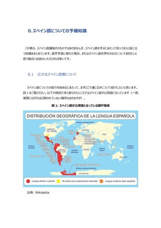 0.スペイン語についての予備知識
この章は、スペイン語講座そのものではありませんが、スペイン語を学ぶにあたって知っておくと役に立
つ知識をまとめています。語学学習に疲れた場合、またはスペイン語世界そのものについて知りたいと
思う場合にお読みいただければ幸いです。
0.1 広大なスペイン語圏について
スペイン語についての紹介を始めるにあたって、まずどこで通じるかについて紹介したいと思います。
図 1 をご覧ください。以下の地図で赤く塗られたところではスペイン語が公用語になっています（一部、
実際にはそれほど使われていない場所もありますが）。
図 1: スペイン語が公用語となっている国や地域
出典: Wikipedia
 